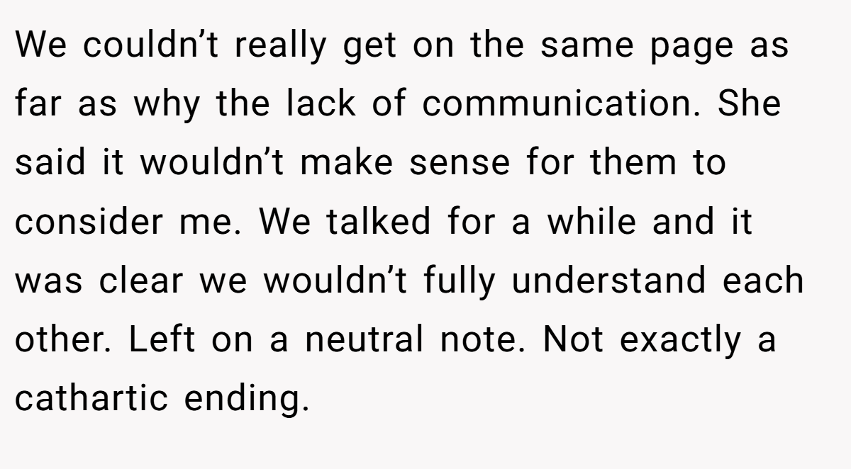 We couldn’t really get on the same page as far as why the lack of communication. She said it wouldn’t make sense for them to consider me. We talked for a while and it was clear we wouldn’t fully understand each other. Left on a neutral note. Not exactly a cathartic ending.