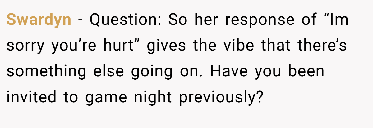 Swardyn − Question: So her response of “Im sorry you’re hurt” gives the vibe that there’s something else going on. Have you been invited to game night previously?