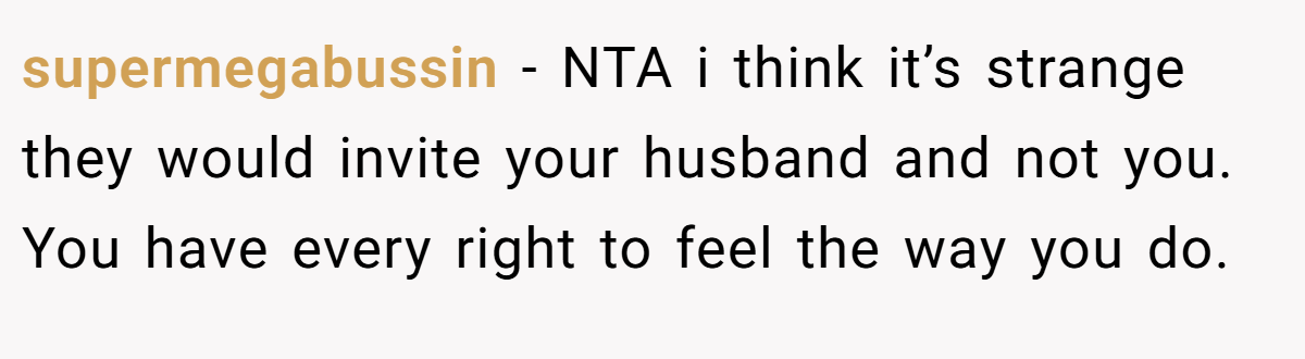 supermegabussin − NTA i think it’s strange they would invite your husband and not you. You have every right to feel the way you do.