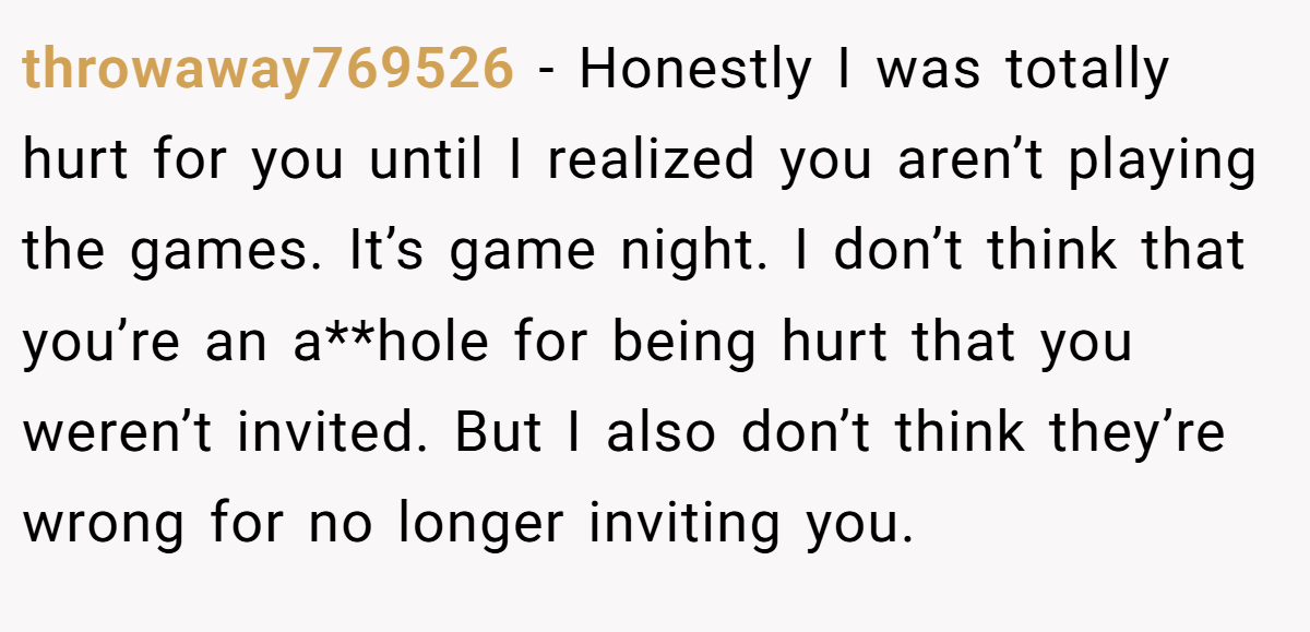 throwaway769526 − Honestly I was totally hurt for you until I realized you aren’t playing the games. It’s game night. I don’t think that you’re an a**hole for being hurt that you weren’t invited. But I also don’t think they’re wrong for no longer inviting you.