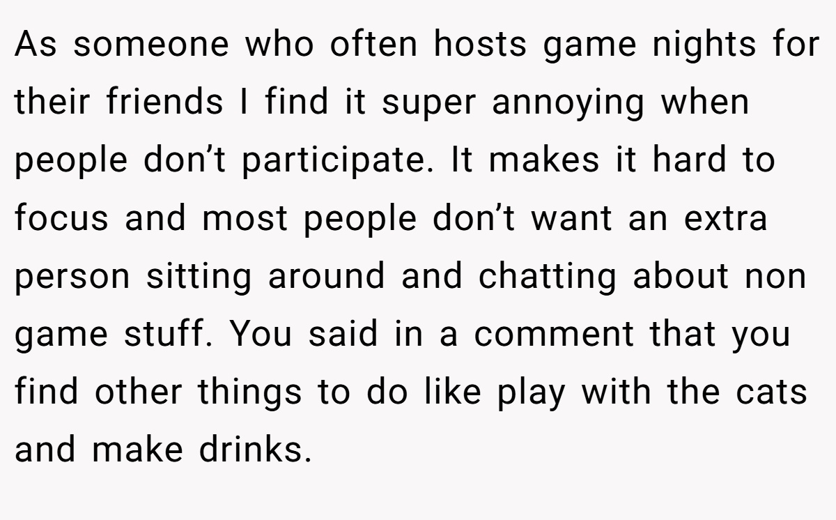 As someone who often hosts game nights for their friends I find it super annoying when people don’t participate. It makes it hard to focus and most people don’t want an extra person sitting around and chatting about non game stuff. You said in a comment that you find other things to do like play with the cats and make drinks.