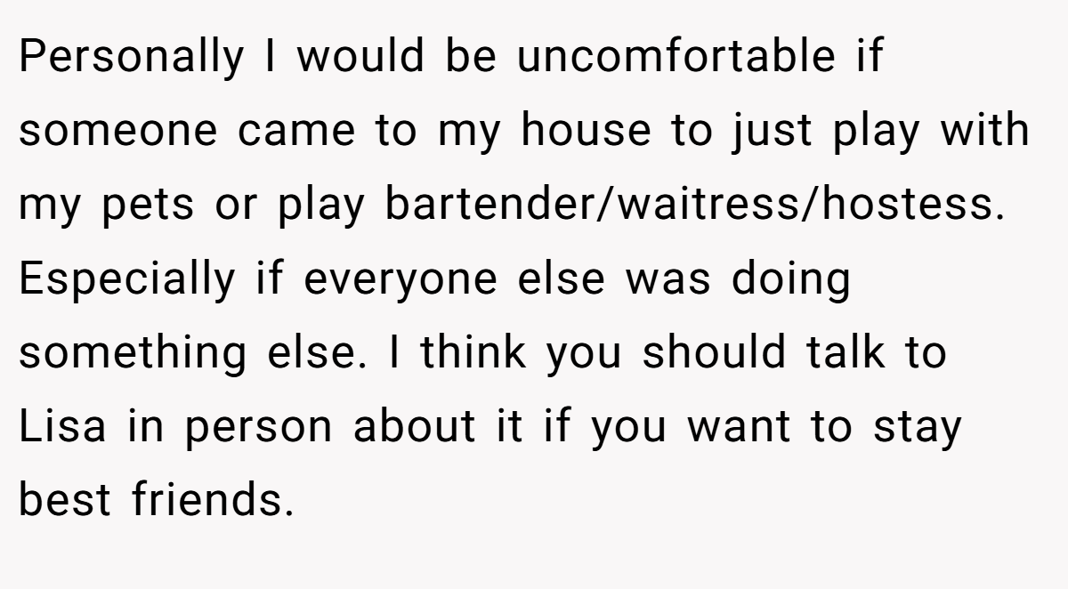 Personally I would be uncomfortable if someone came to my house to just play with my pets or play bartender/waitress/hostess. Especially if everyone else was doing something else. I think you should talk to Lisa in person about it if you want to stay best friends.