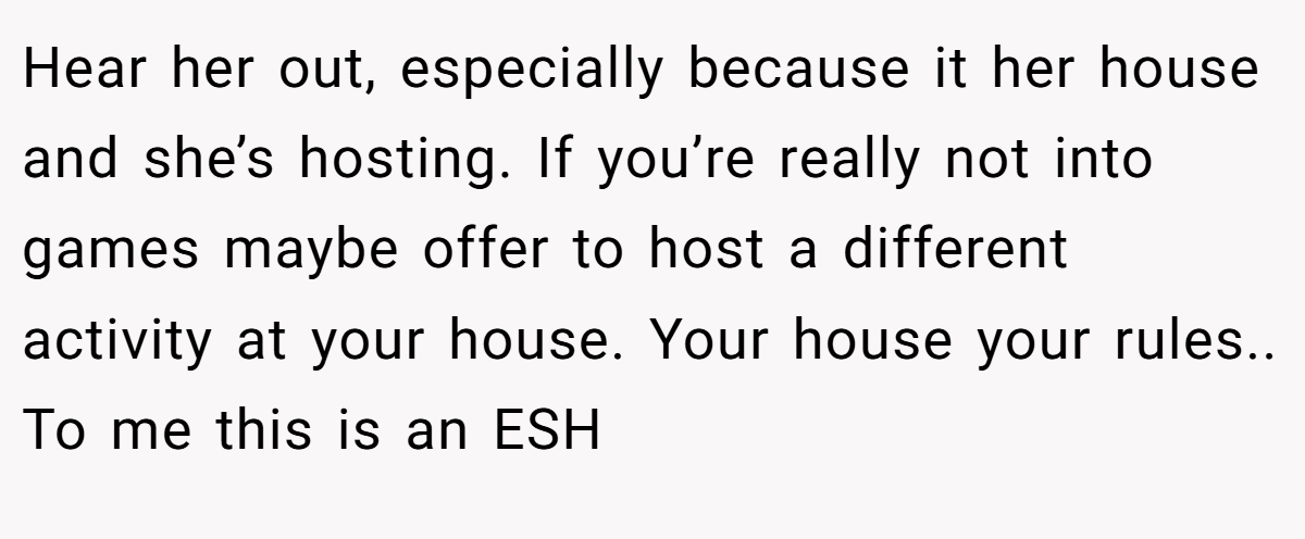 Hear her out, especially because it her house and she’s hosting. If you’re really not into games maybe offer to host a different activity at your house. Your house your rules.. To me this is an ESH