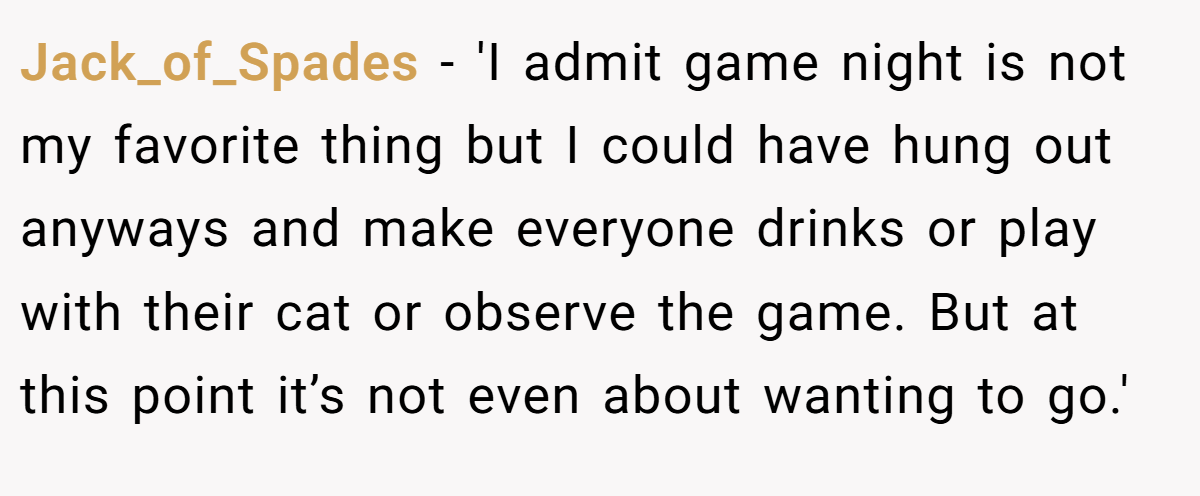 Jack_of_Spades − 'I admit game night is not my favorite thing but I could have hung out anyways and make everyone drinks or play with their cat or observe the game. But at this point it’s not even about wanting to go.'