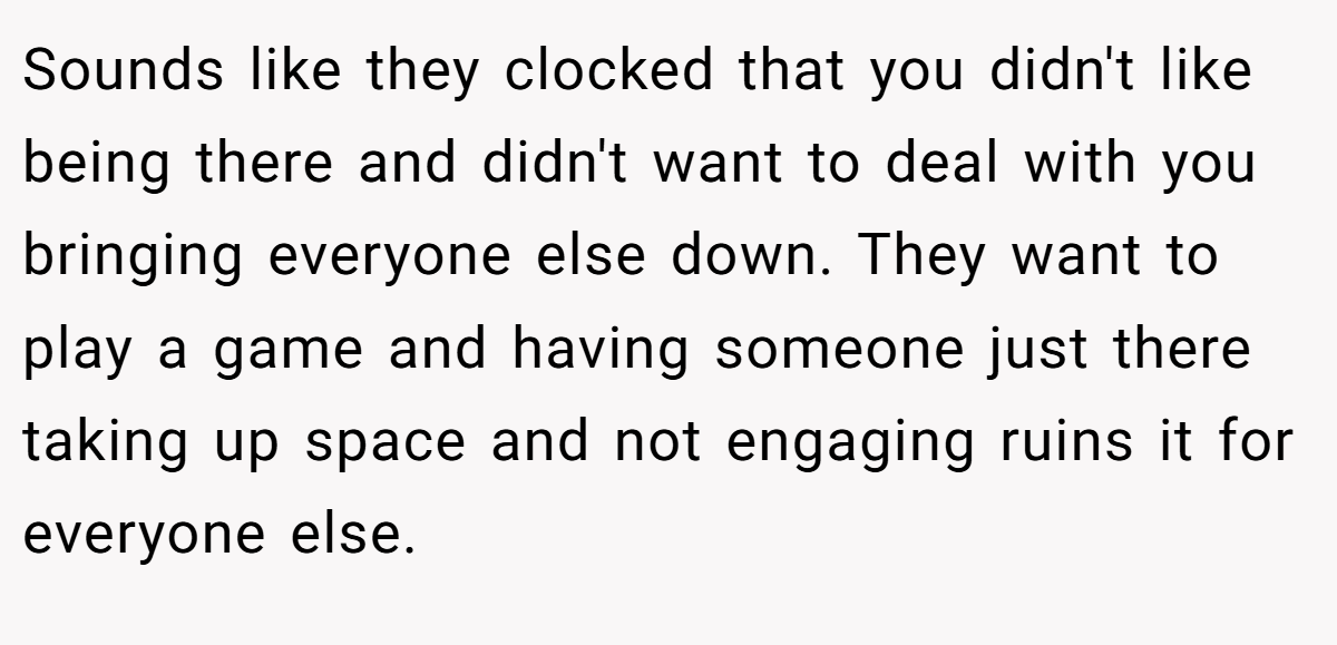 Sounds like they clocked that you didn't like being there and didn't want to deal with you bringing everyone else down. They want to play a game and having someone just there taking up space and not engaging ruins it for everyone else.