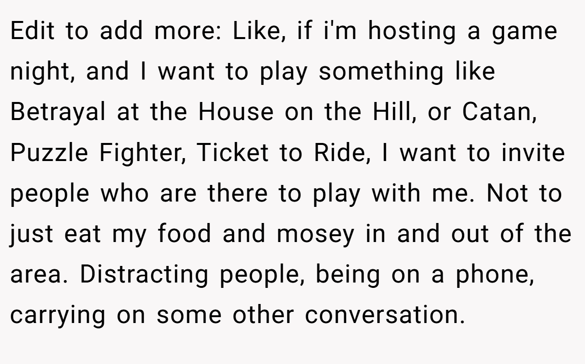 Edit to add more: Like, if i'm hosting a game night, and I want to play something like Betrayal at the House on the Hill, or Catan, Puzzle Fighter, Ticket to Ride, I want to invite people who are there to play with me. Not to just eat my food and mosey in and out of the area. Distracting people, being on a phone, carrying on some other conversation.