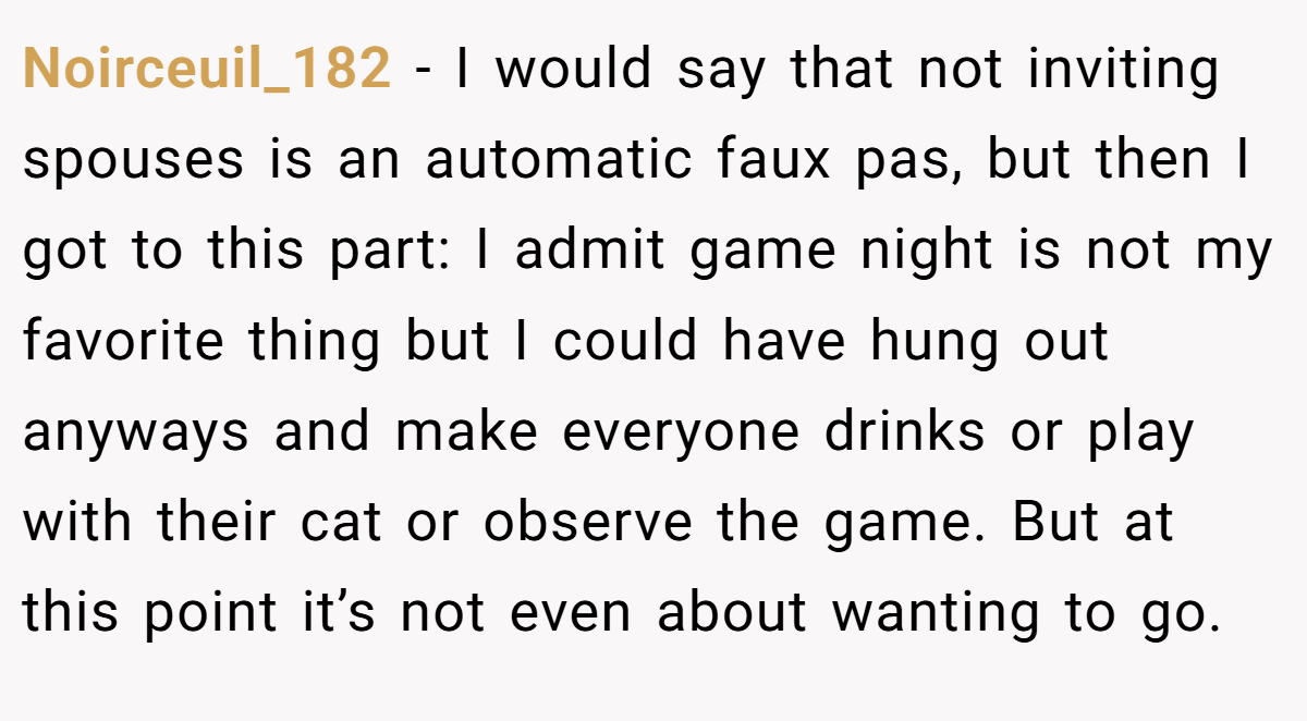 Noirceuil_182 − I would say that not inviting spouses is an automatic faux pas, but then I got to this part: I admit game night is not my favorite thing but I could have hung out anyways and make everyone drinks or play with their cat or observe the game. But at this point it’s not even about wanting to go.