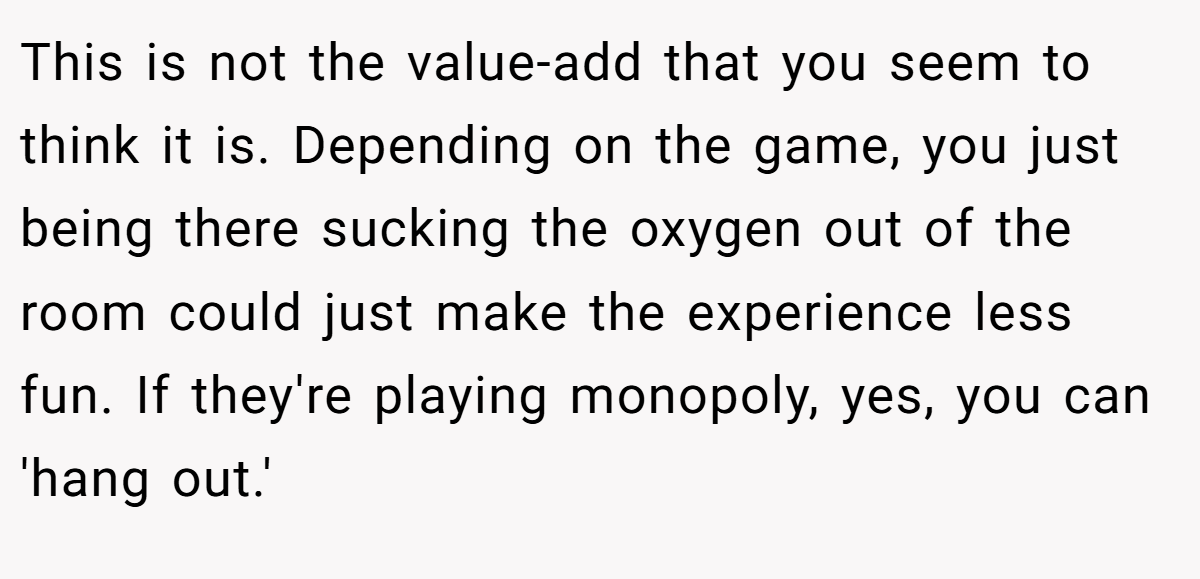 This is not the value-add that you seem to think it is. Depending on the game, you just being there sucking the oxygen out of the room could just make the experience less fun. If they're playing monopoly, yes, you can 'hang out.'