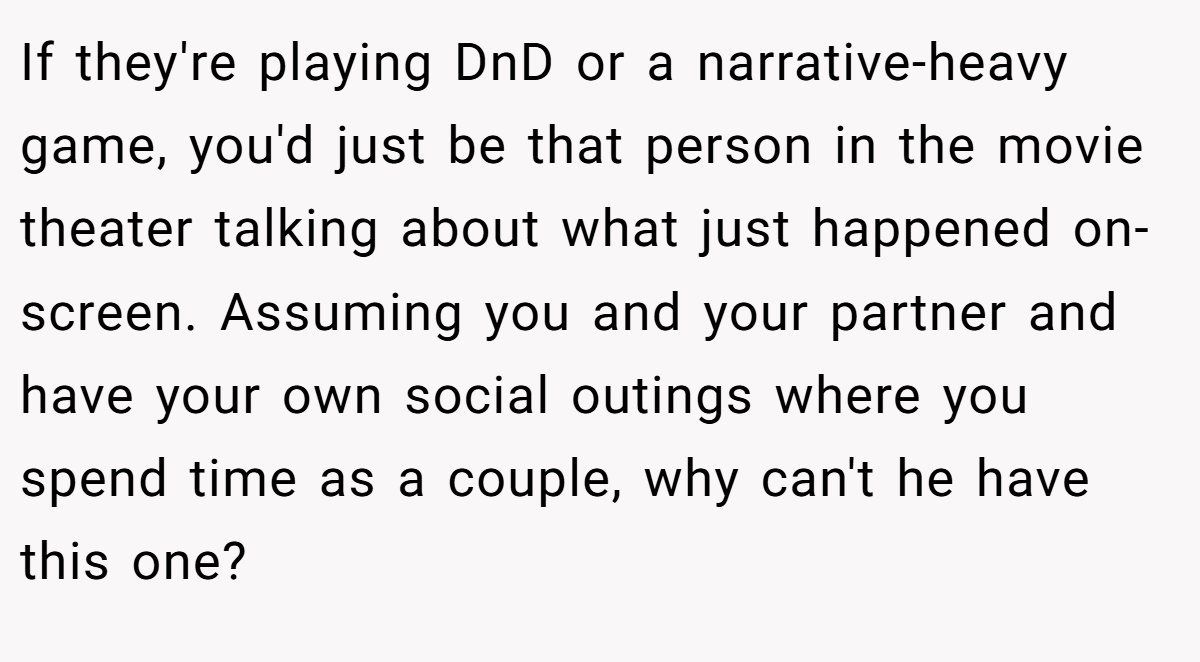If they're playing DnD or a narrative-heavy game, you'd just be that person in the movie theater talking about what just happened on-screen. Assuming you and your partner and have your own social outings where you spend time as a couple, why can't he have this one?