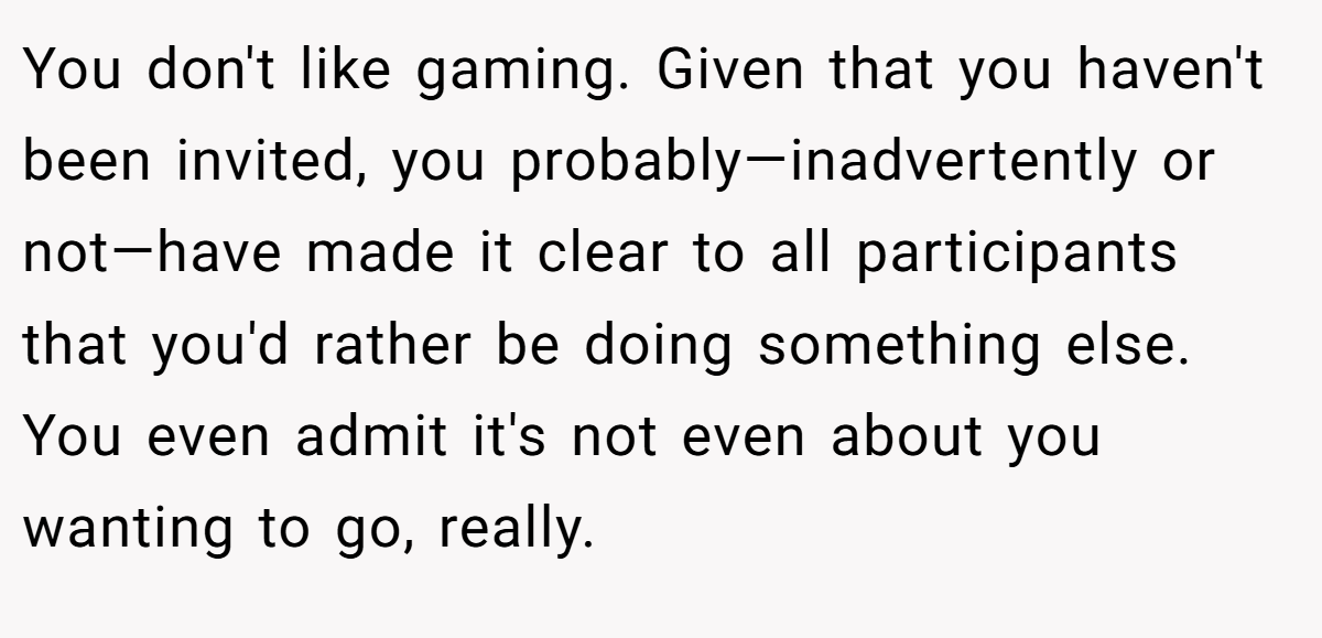 You don't like gaming. Given that you haven't been invited, you probably—inadvertently or not—have made it clear to all participants that you'd rather be doing something else. You even admit it's not even about you wanting to go, really.