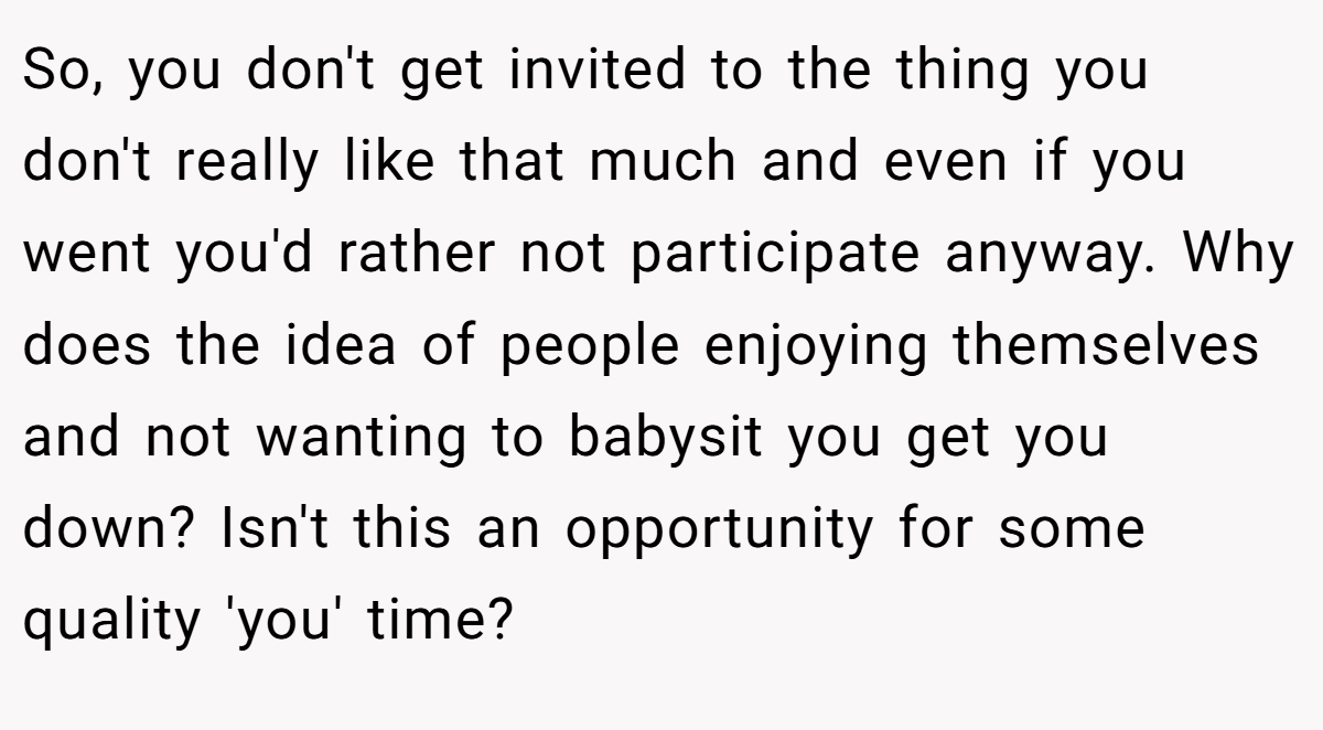 So, you don't get invited to the thing you don't really like that much and even if you went you'd rather not participate anyway. Why does the idea of people enjoying themselves and not wanting to babysit you get you down? Isn't this an opportunity for some quality 'you' time?