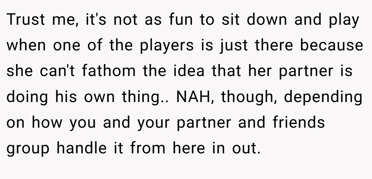 Trust me, it's not as fun to sit down and play when one of the players is just there because she can't fathom the idea that her partner is doing his own thing.. NAH, though, depending on how you and your partner and friends group handle it from here in out.