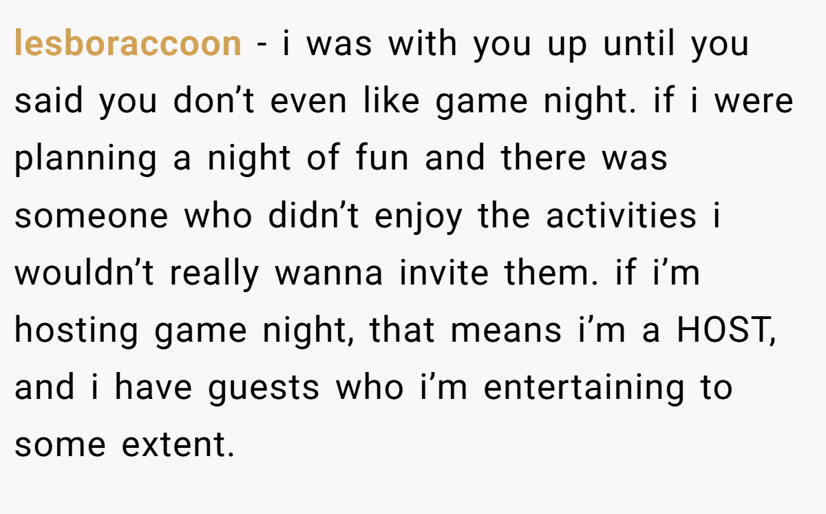 lesboraccoon − i was with you up until you said you don’t even like game night. if i were planning a night of fun and there was someone who didn’t enjoy the activities i wouldn’t really wanna invite them. if i’m hosting game night, that means i’m a HOST, and i have guests who i’m entertaining to some extent.