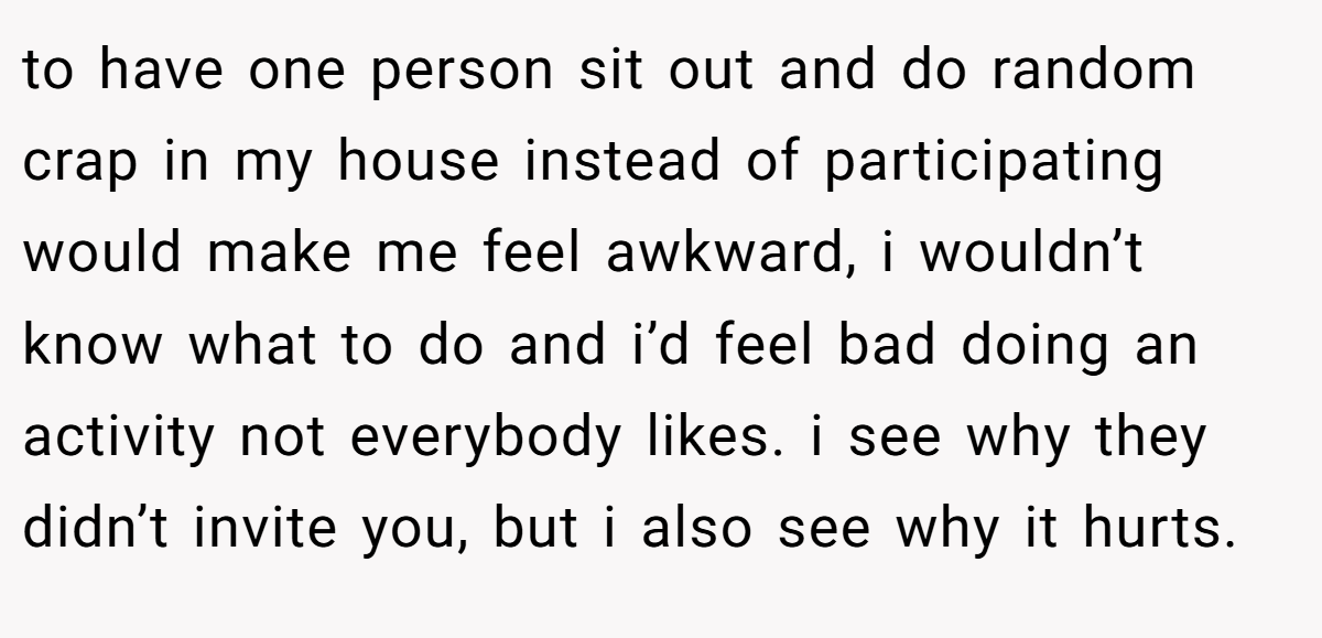 to have one person sit out and do random crap in my house instead of participating would make me feel awkward, i wouldn’t know what to do and i’d feel bad doing an activity not everybody likes. i see why they didn’t invite you, but i also see why it hurts.