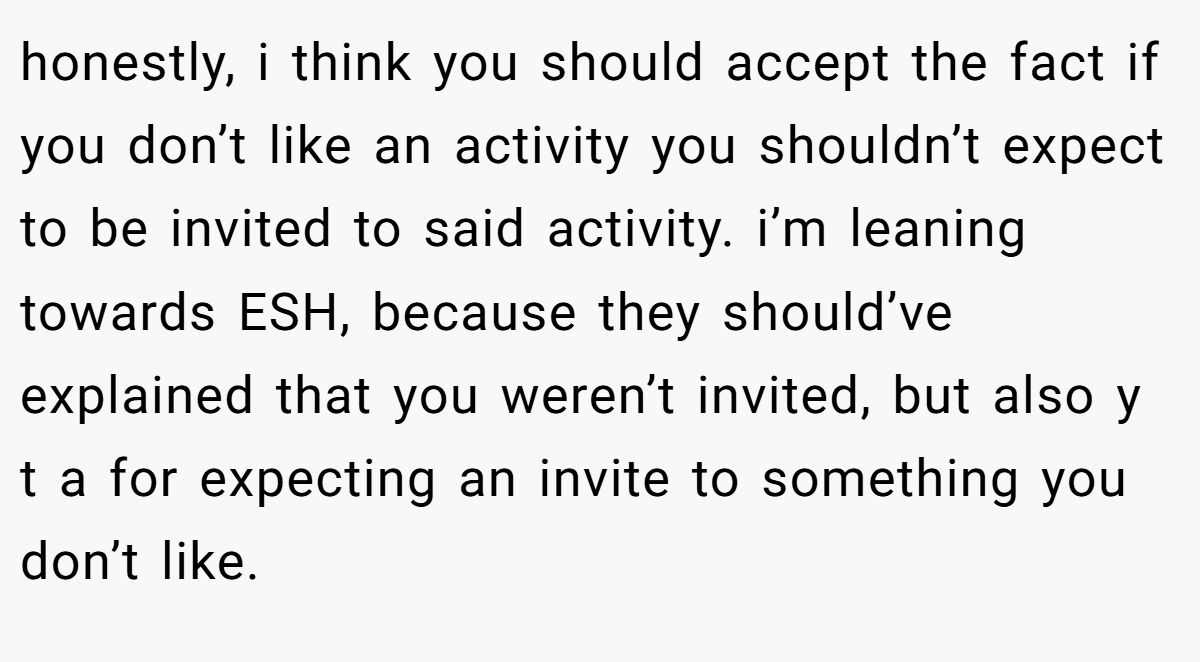 honestly, i think you should accept the fact if you don’t like an activity you shouldn’t expect to be invited to said activity. i’m leaning towards ESH, because they should’ve explained that you weren’t invited, but also y t a for expecting an invite to something you don’t like.