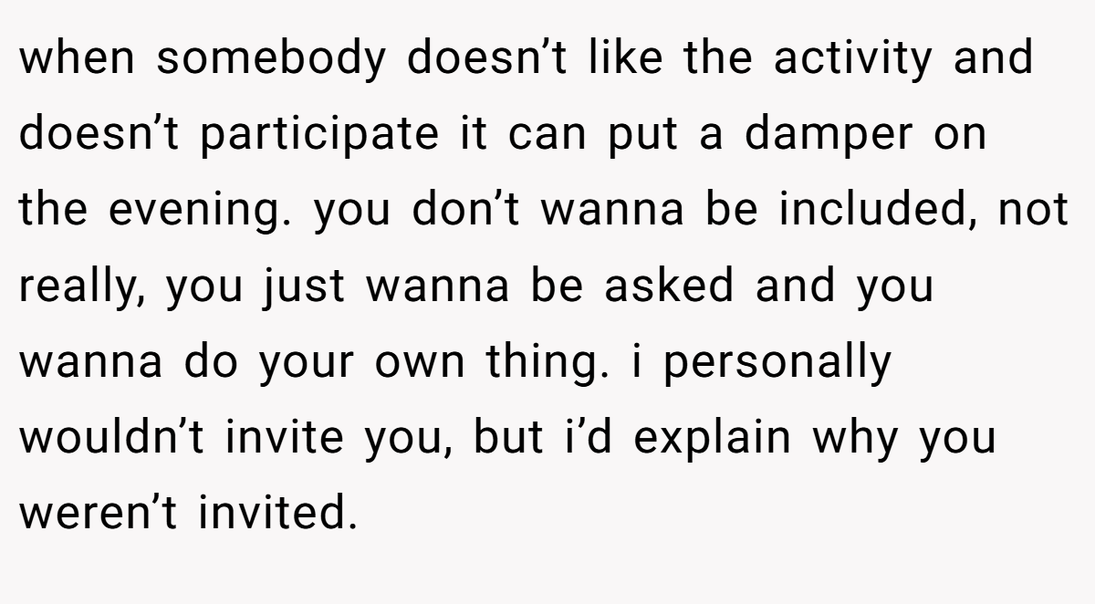 when somebody doesn’t like the activity and doesn’t participate it can put a damper on the evening. you don’t wanna be included, not really, you just wanna be asked and you wanna do your own thing. i personally wouldn’t invite you, but i’d explain why you weren’t invited.