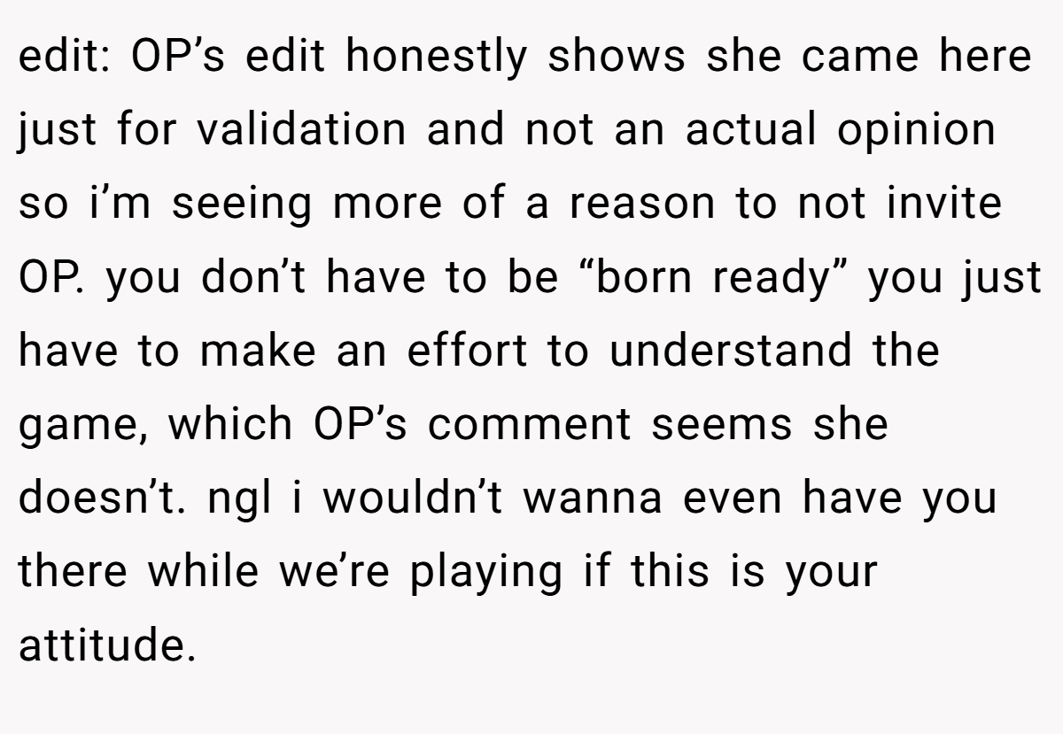 edit: OP’s edit honestly shows she came here just for validation and not an actual opinion so i’m seeing more of a reason to not invite OP. you don’t have to be “born ready” you just have to make an effort to understand the game, which OP’s comment seems she doesn’t. ngl i wouldn’t wanna even have you there while we’re playing if this is your attitude.
