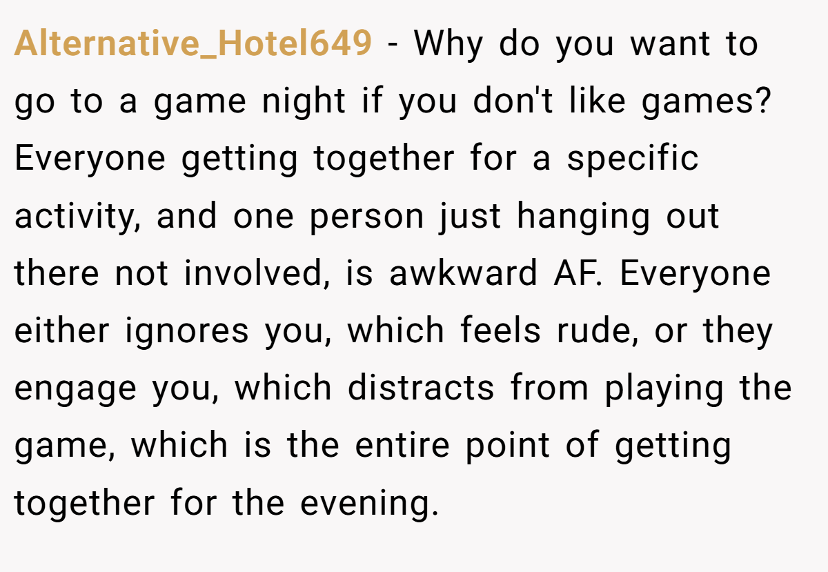 Alternative_Hotel649 − Why do you want to go to a game night if you don't like games? Everyone getting together for a specific activity, and one person just hanging out there not involved, is awkward AF. Everyone either ignores you, which feels rude, or they engage you, which distracts from playing the game, which is the entire point of getting together for the evening.