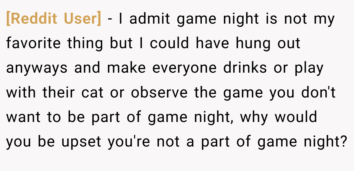 [Reddit User] − I admit game night is not my favorite thing but I could have hung out anyways and make everyone drinks or play with their cat or observe the game you don't want to be part of game night, why would you be upset you're not a part of game night?