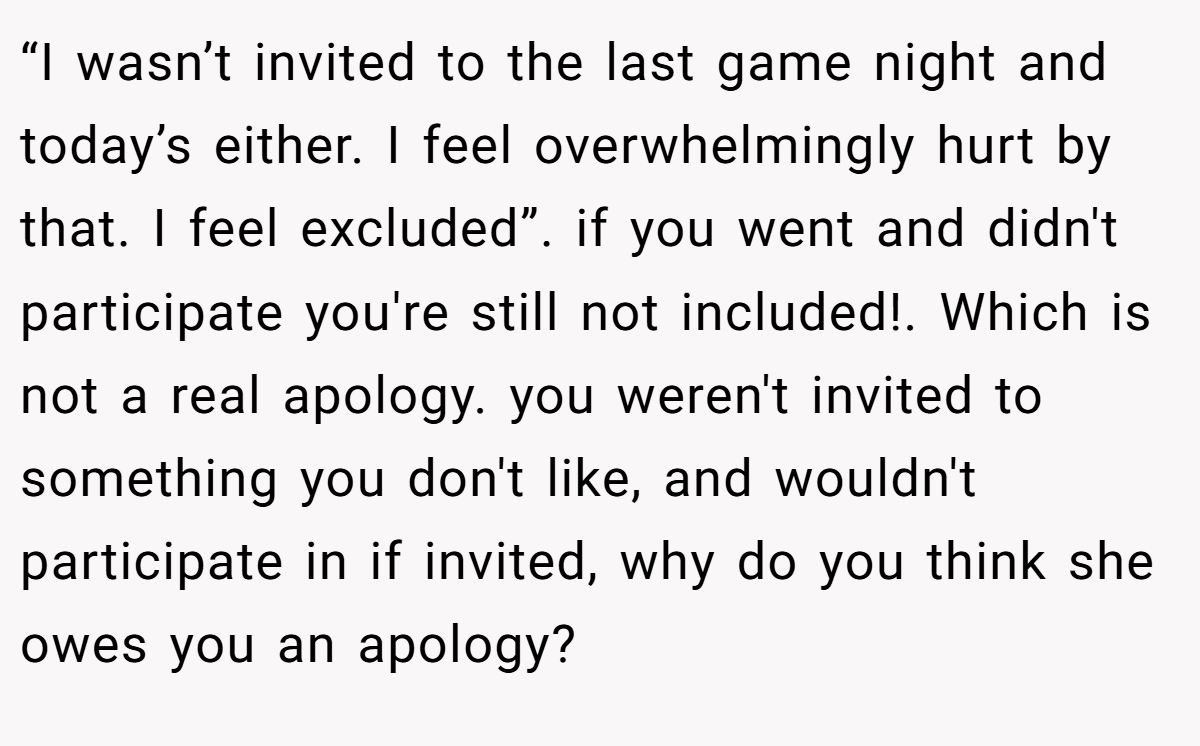 “I wasn’t invited to the last game night and today’s either. I feel overwhelmingly hurt by that. I feel excluded”. if you went and didn't participate you're still not included!. Which is not a real apology. you weren't invited to something you don't like, and wouldn't participate in if invited, why do you think she owes you an apology?