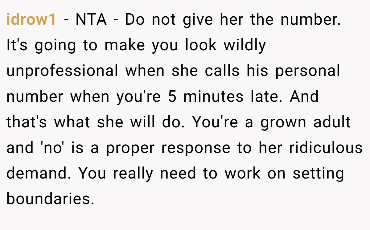 idrow1 − NTA - Do not give her the number. It's going to make you look wildly unprofessional when she calls his personal number when you're 5 minutes late. And that's what she will do. You're a grown adult and 'no' is a proper response to her ridiculous demand. You really need to work on setting boundaries.
