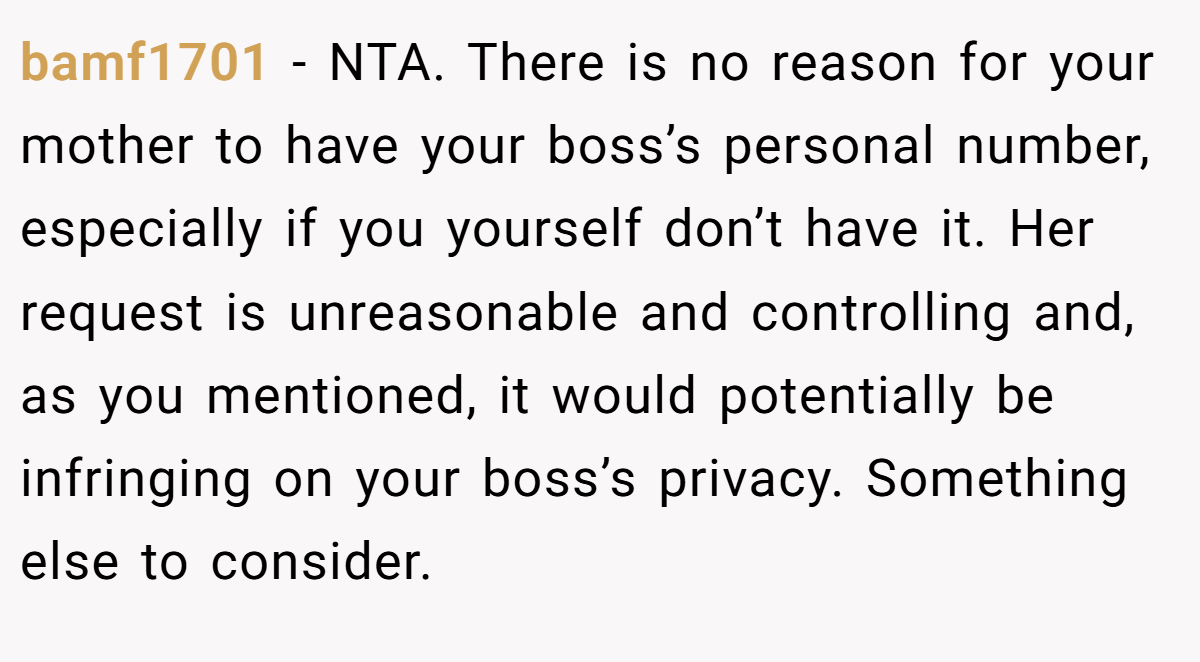 bamf1701 − NTA. There is no reason for your mother to have your boss’s personal number, especially if you yourself don’t have it. Her request is unreasonable and controlling and, as you mentioned, it would potentially be infringing on your boss’s privacy. Something else to consider.