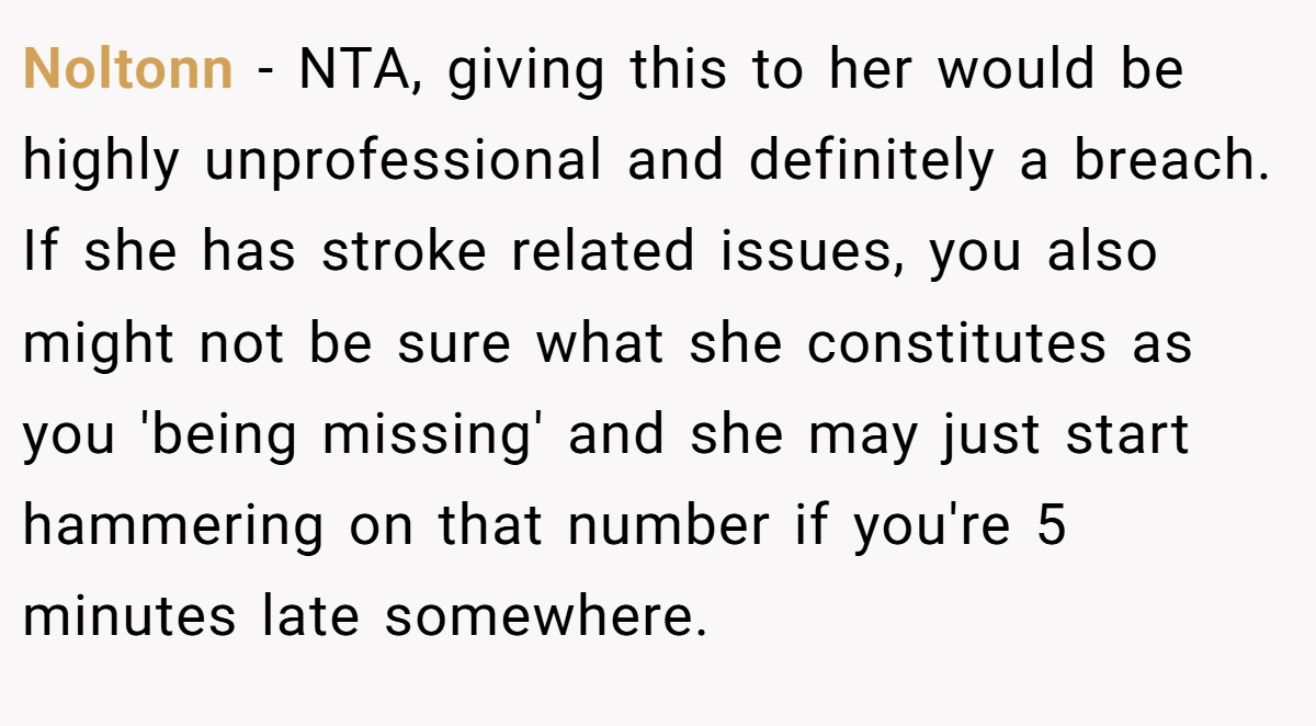 Noltonn − NTA, giving this to her would be highly unprofessional and definitely a breach. If she has stroke related issues, you also might not be sure what she constitutes as you 'being missing' and she may just start hammering on that number if you're 5 minutes late somewhere.