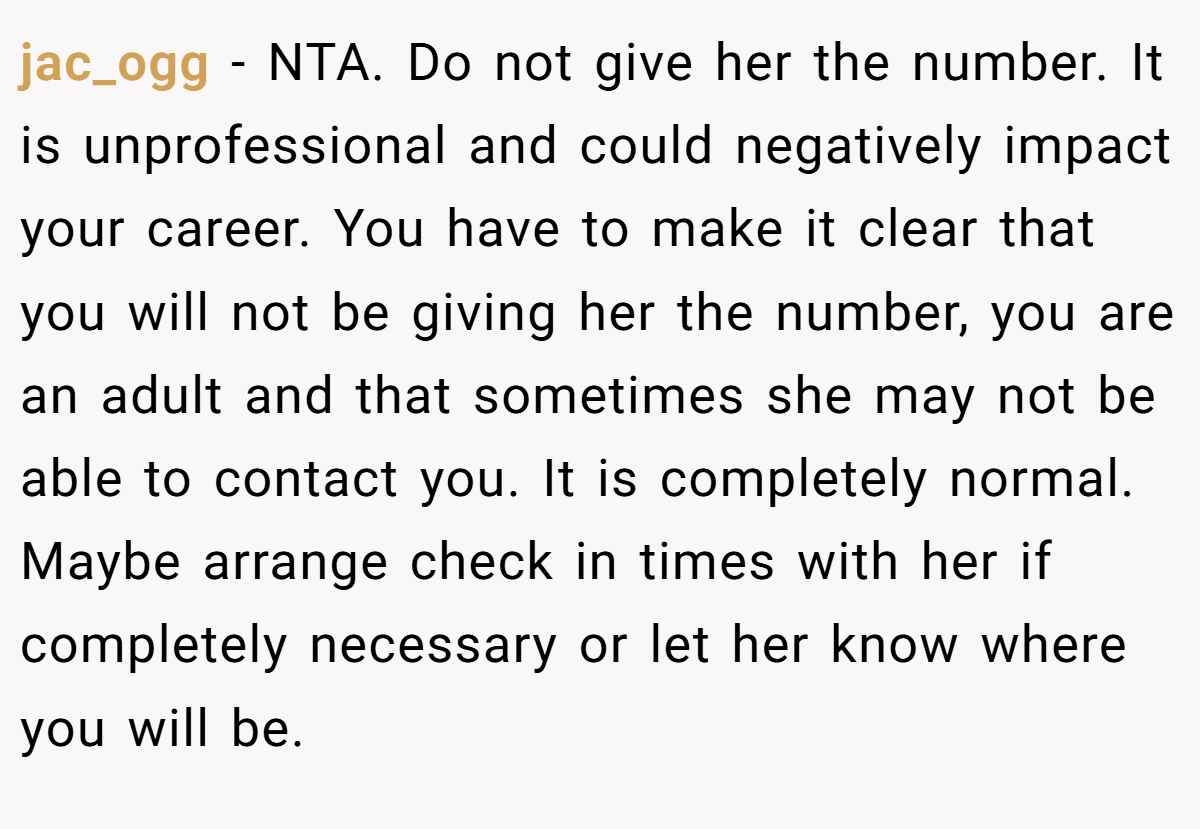 jac_ogg − NTA. Do not give her the number. It is unprofessional and could negatively impact your career. You have to make it clear that you will not be giving her the number, you are an adult and that sometimes she may not be able to contact you. It is completely normal. Maybe arrange check in times with her if completely necessary or let her know where you will be.