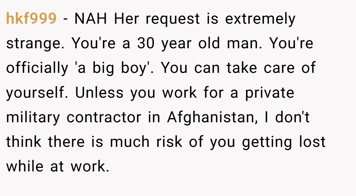 hkf999 − NAH Her request is extremely strange. You're a 30 year old man. You're officially 'a big boy'. You can take care of yourself. Unless you work for a private military contractor in Afghanistan, I don't think there is much risk of you getting lost while at work.