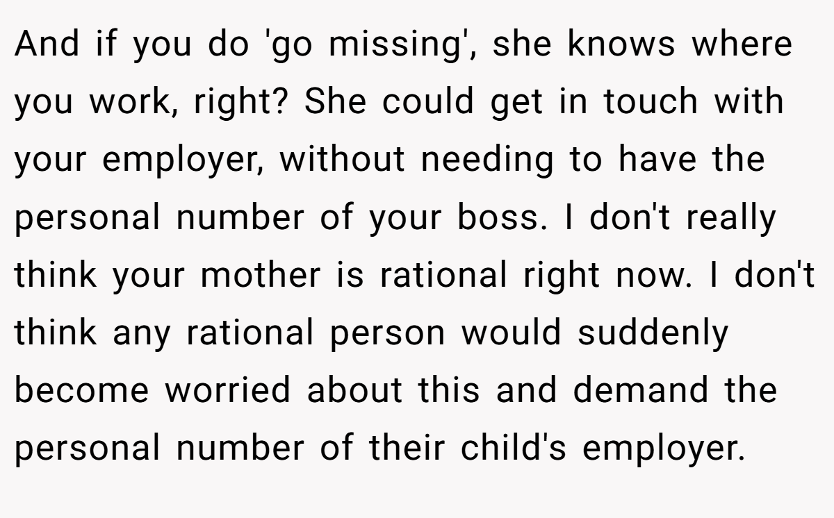 And if you do 'go missing', she knows where you work, right? She could get in touch with your employer, without needing to have the personal number of your boss. I don't really think your mother is rational right now. I don't think any rational person would suddenly become worried about this and demand the personal number of their child's employer.