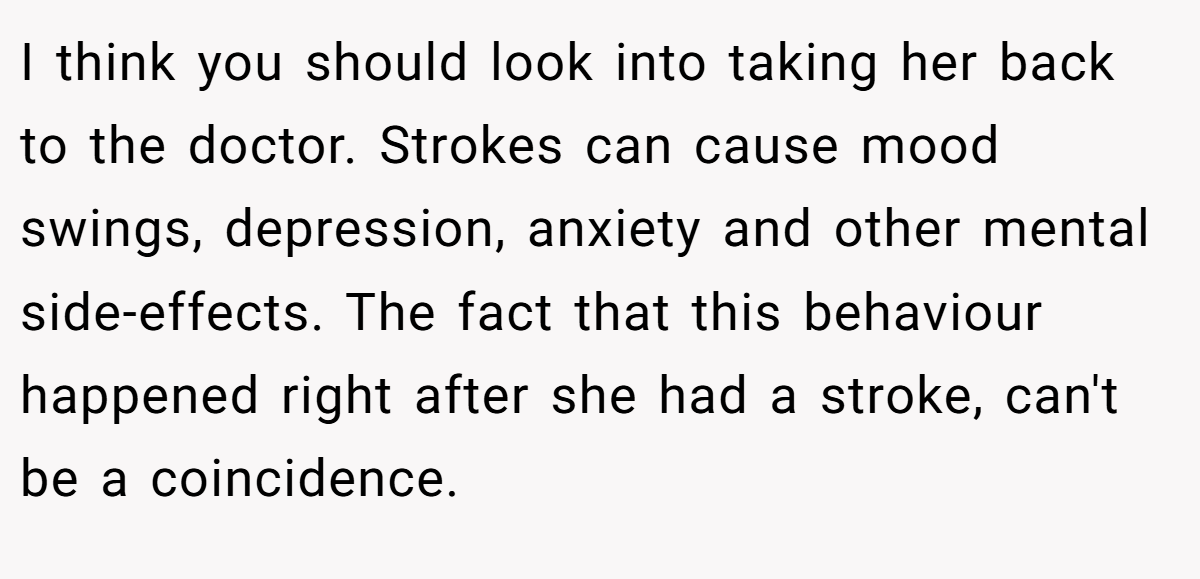 I think you should look into taking her back to the doctor. Strokes can cause mood swings, depression, anxiety and other mental side-effects. The fact that this behaviour happened right after she had a stroke, can't be a coincidence.