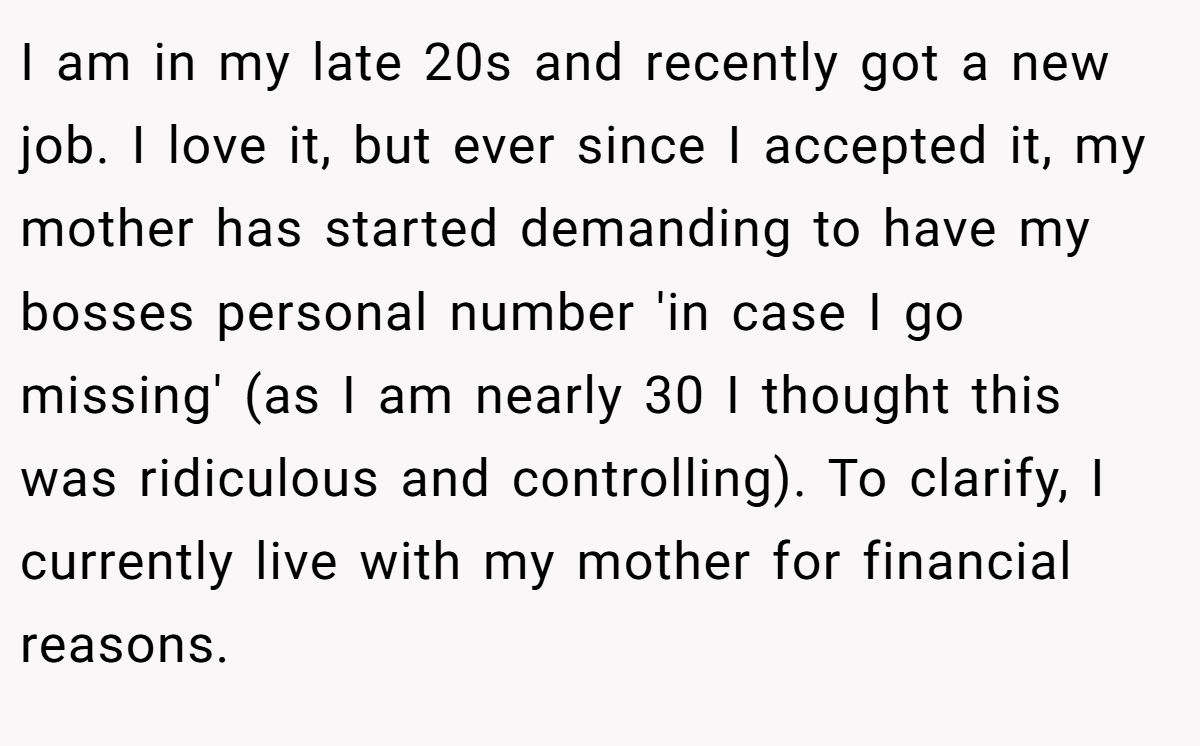 I am in my late 20s and recently got a new job. I love it, but ever since I accepted it, my mother has started demanding to have my bosses personal number 'in case I go missing' (as I am nearly 30 I thought this was ridiculous and controlling). To clarify, I currently live with my mother for financial reasons.