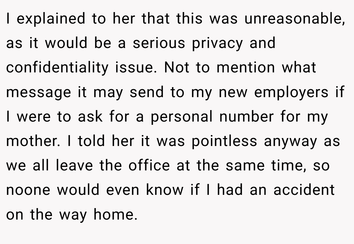I explained to her that this was unreasonable, as it would be a serious privacy and confidentiality issue. Not to mention what message it may send to my new employers if I were to ask for a personal number for my mother. I told her it was pointless anyway as we all leave the office at the same time, so noone would even know if I had an accident on the way home.
