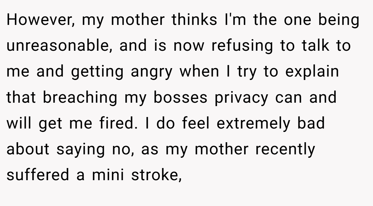 However, my mother thinks I'm the one being unreasonable, and is now refusing to talk to me and getting angry when I try to explain that breaching my bosses privacy can and will get me fired. I do feel extremely bad about saying no, as my mother recently suffered a mini stroke,