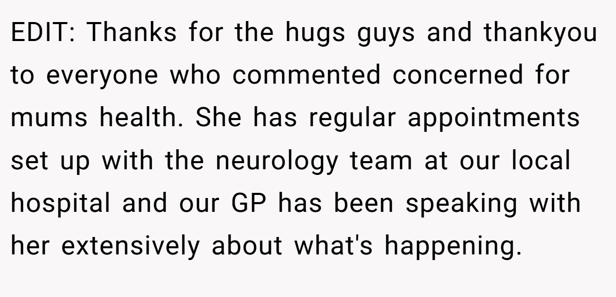 EDIT: Thanks for the hugs guys and thankyou to everyone who commented concerned for mums health. She has regular appointments set up with the neurology team at our local hospital and our GP has been speaking with her extensively about what's happening.