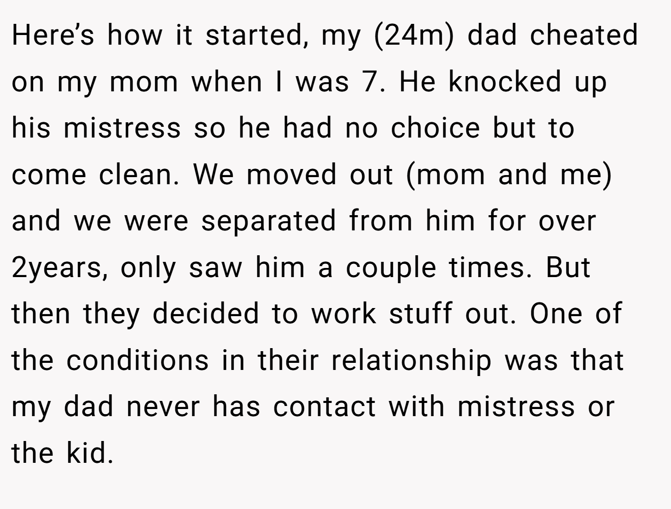 Here’s how it started, my (24m) dad cheated on my mom when I was 7. He knocked up his mistress so he had no choice but to come clean. We moved out (mom and me) and we were separated from him for over 2years, only saw him a couple times. But then they decided to work stuff out. One of the conditions in their relationship was that my dad never has contact with mistress or the kid.