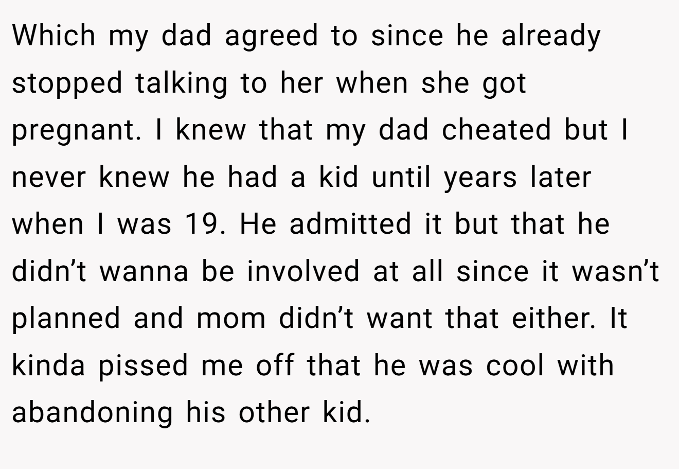 Which my dad agreed to since he already stopped talking to her when she got pregnant. I knew that my dad cheated but I never knew he had a kid until years later when I was 19. He admitted it but that he didn’t wanna be involved at all since it wasn’t planned and mom didn’t want that either. It kinda pissed me off that he was cool with abandoning his other kid.