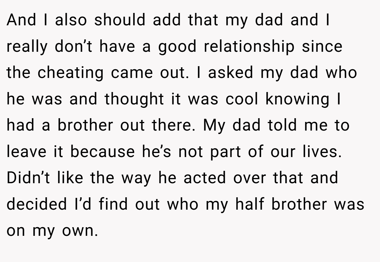 And I also should add that my dad and I really don’t have a good relationship since the cheating came out. I asked my dad who he was and thought it was cool knowing I had a brother out there. My dad told me to leave it because he’s not part of our lives. Didn’t like the way he acted over that and decided I’d find out who my half brother was on my own.