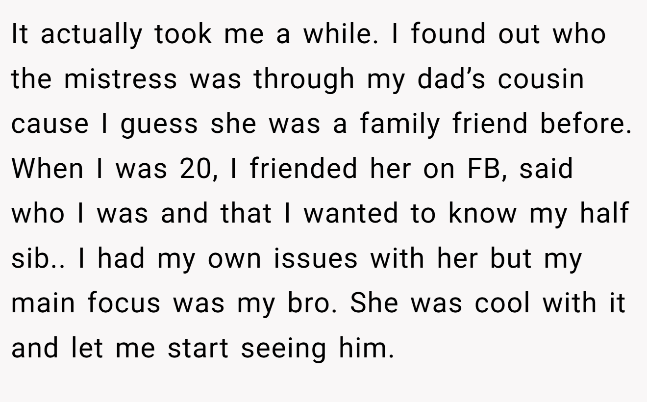 It actually took me a while. I found out who the mistress was through my dad’s cousin cause I guess she was a family friend before. When I was 20, I friended her on FB, said who I was and that I wanted to know my half sib.. I had my own issues with her but my main focus was my bro. She was cool with it and let me start seeing him.