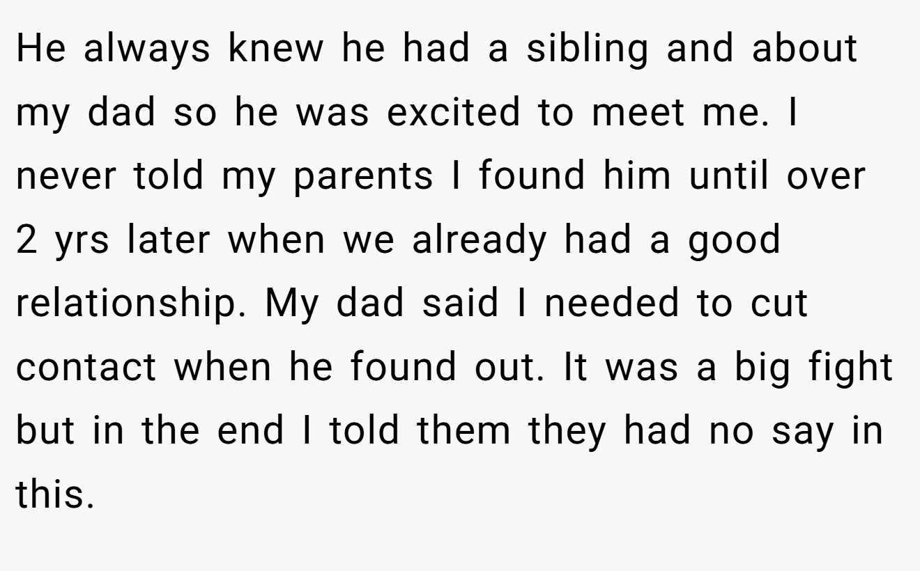 He always knew he had a sibling and about my dad so he was excited to meet me. I never told my parents I found him until over 2 yrs later when we already had a good relationship. My dad said I needed to cut contact when he found out. It was a big fight but in the end I told them they had no say in this.