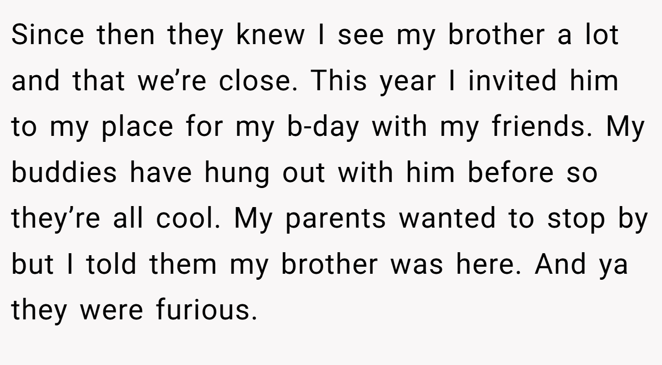Since then they knew I see my brother a lot and that we’re close. This year I invited him to my place for my b-day with my friends. My buddies have hung out with him before so they’re all cool. My parents wanted to stop by but I told them my brother was here. And ya they were furious.