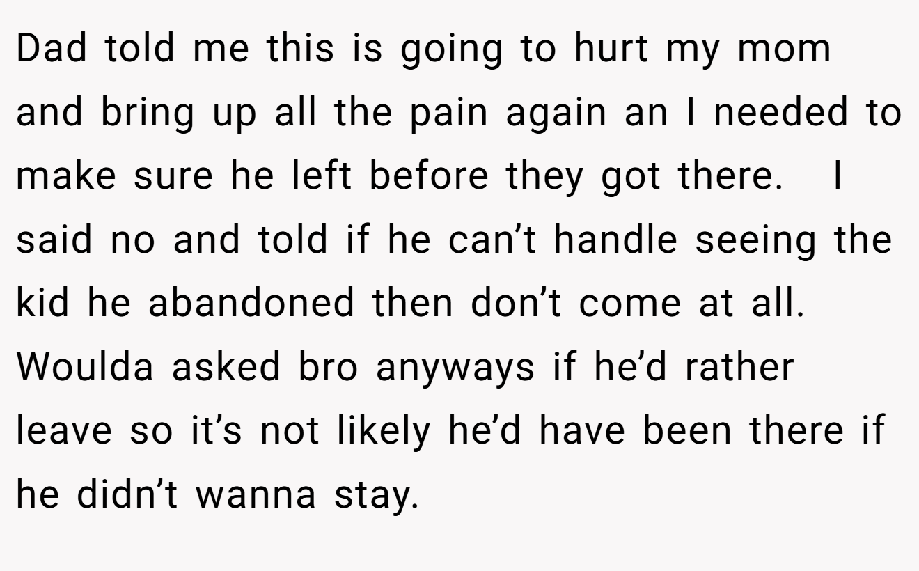 Dad told me this is going to hurt my mom and bring up all the pain again an I needed to make sure he left before they got there.   I said no and told if he can’t handle seeing the kid he abandoned then don’t come at all. Woulda asked bro anyways if he’d rather leave so it’s not likely he’d have been there if he didn’t wanna stay.