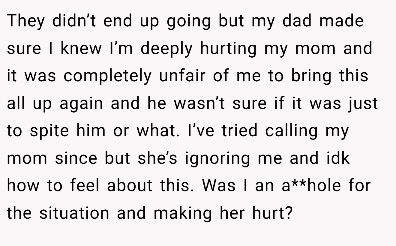 They didn’t end up going but my dad made sure I knew I’m deeply hurting my mom and it was completely unfair of me to bring this all up again and he wasn’t sure if it was just to spite him or what. I’ve tried calling my mom since but she’s ignoring me and idk how to feel about this. Was I an a**hole for the situation and making her hurt?