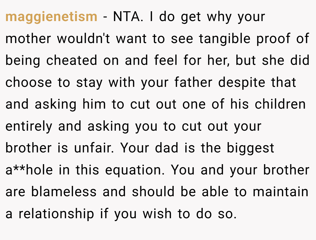 maggienetism − NTA. I do get why your mother wouldn't want to see tangible proof of being cheated on and feel for her, but she did choose to stay with your father despite that and asking him to cut out one of his children entirely and asking you to cut out your brother is unfair. Your dad is the biggest a**hole in this equation. You and your brother are blameless and should be able to maintain a relationship if you wish to do so.
