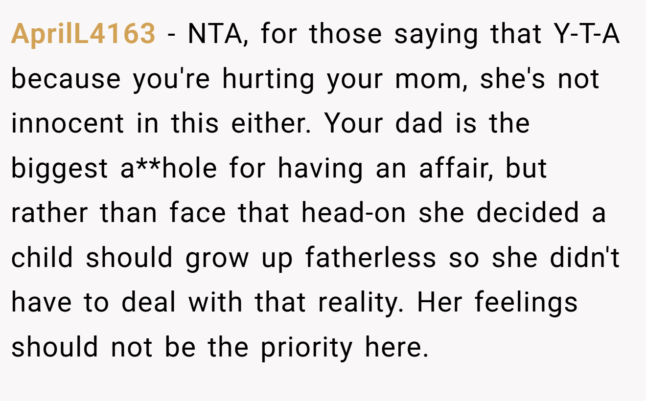 AprilL4163 − NTA, for those saying that Y-T-A because you're hurting your mom, she's not innocent in this either. Your dad is the biggest a**hole for having an affair, but rather than face that head-on she decided a child should grow up fatherless so she didn't have to deal with that reality. Her feelings should not be the priority here.