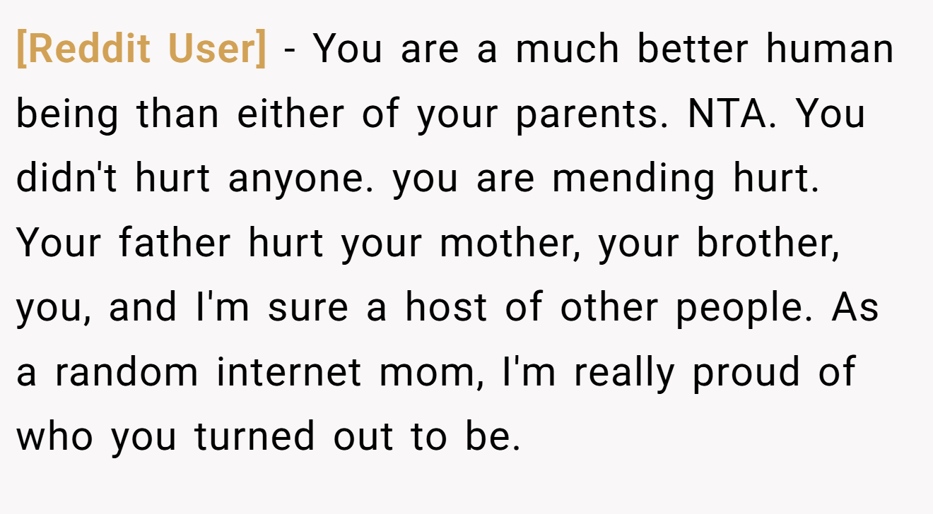 [Reddit User] − You are a much better human being than either of your parents. NTA. You didn't hurt anyone. you are mending hurt. Your father hurt your mother, your brother, you, and I'm sure a host of other people. As a random internet mom, I'm really proud of who you turned out to be.
