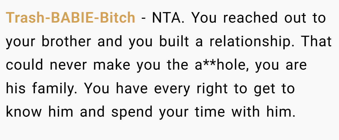 Trash-BABIE-Bitch − NTA. You reached out to your brother and you built a relationship. That could never make you the a**hole, you are his family. You have every right to get to know him and spend your time with him.