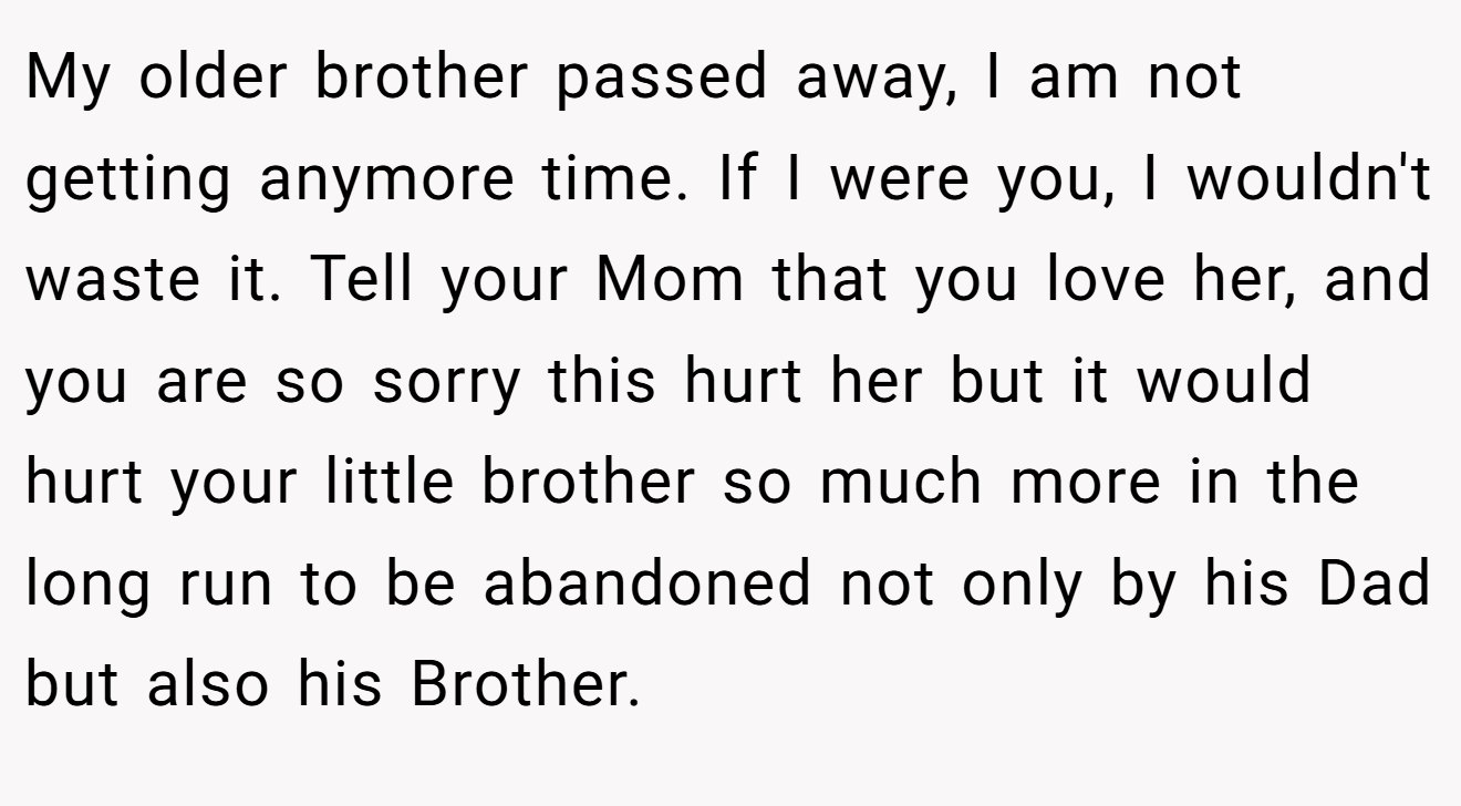 My older brother passed away, I am not getting anymore time. If I were you, I wouldn't waste it. Tell your Mom that you love her, and you are so sorry this hurt her but it would hurt your little brother so much more in the long run to be abandoned not only by his Dad but also his Brother.