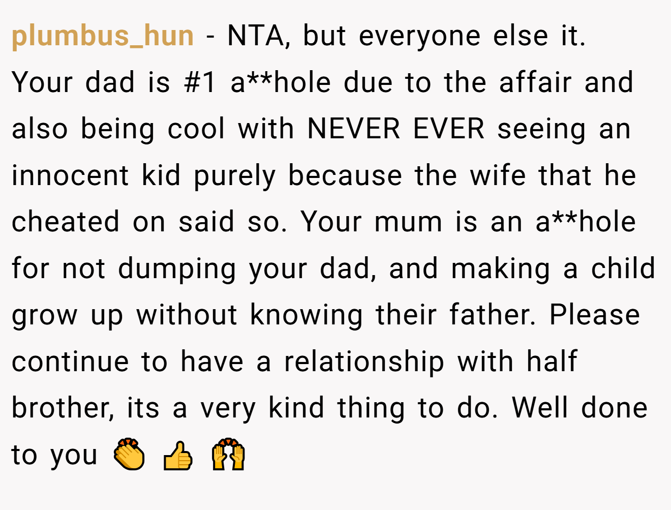 plumbus_hun − NTA, but everyone else it. Your dad is #1 a**hole due to the affair and also being cool with NEVER EVER seeing an innocent kid purely because the wife that he cheated on said so. Your mum is an a**hole for not dumping your dad, and making a child grow up without knowing their father. Please continue to have a relationship with half brother, its a very kind thing to do. Well done to you 👏 👍 🙌