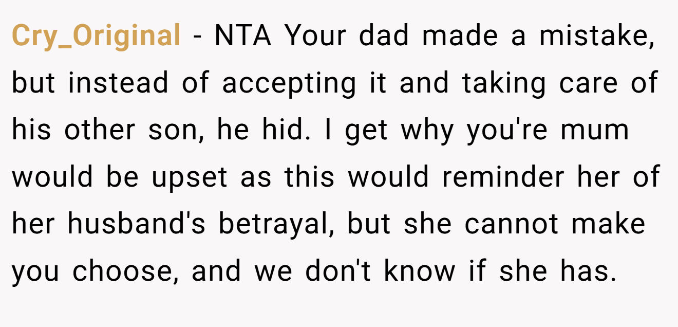 Cry_Original − NTA Your dad made a mistake, but instead of accepting it and taking care of his other son, he hid. I get why you're mum would be upset as this would reminder her of her husband's betrayal, but she cannot make you choose, and we don't know if she has.